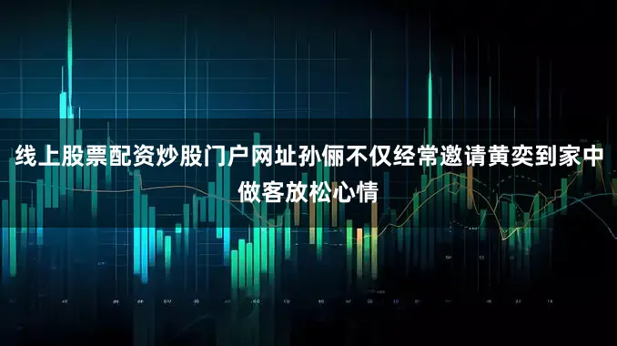 线上股票配资炒股门户网址孙俪不仅经常邀请黄奕到家中做客放松心情