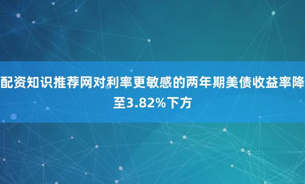 配资知识推荐网对利率更敏感的两年期美债收益率降至3.82%下方