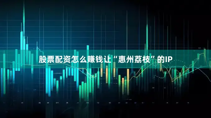 股票配资怎么赚钱让“惠州荔枝”的IP