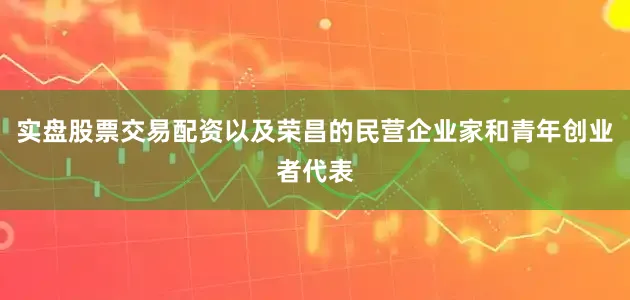 实盘股票交易配资以及荣昌的民营企业家和青年创业者代表