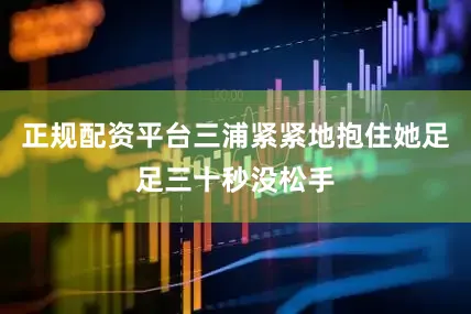 正规配资平台三浦紧紧地抱住她足足三十秒没松手