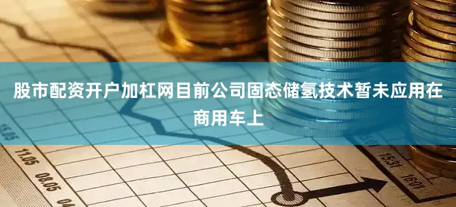 股市配资开户加杠网目前公司固态储氢技术暂未应用在商用车上