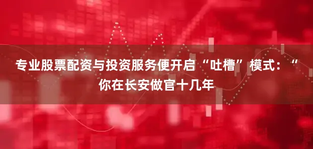 专业股票配资与投资服务便开启 “吐槽” 模式：“你在长安做官十几年