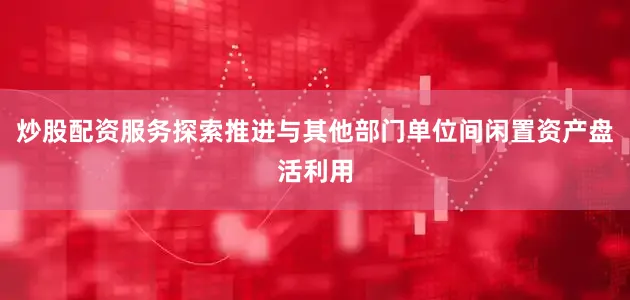炒股配资服务探索推进与其他部门单位间闲置资产盘活利用