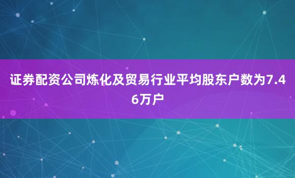 证券配资公司炼化及贸易行业平均股东户数为7.46万户