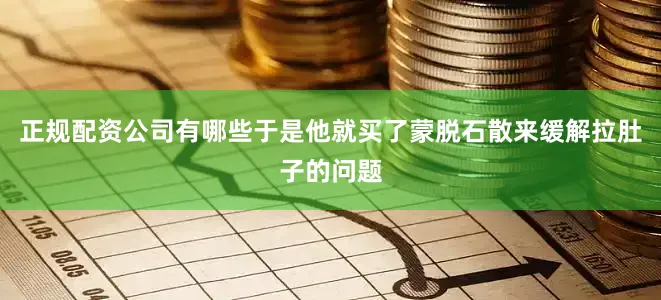 正规配资公司有哪些于是他就买了蒙脱石散来缓解拉肚子的问题
