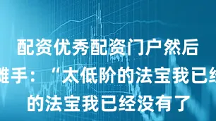 配资优秀配资门户然后无奈地摊手：“太低阶的法宝我已经没有了