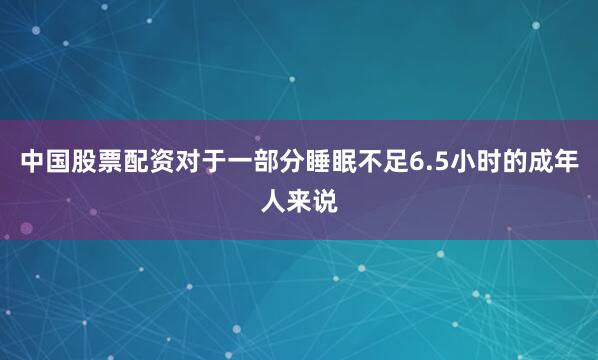 中国股票配资对于一部分睡眠不足6.5小时的成年人来说