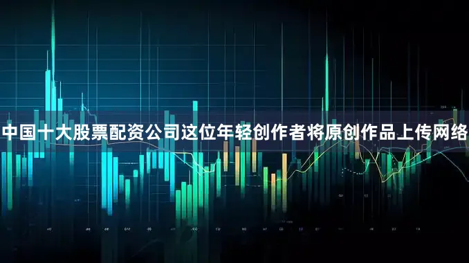 中国十大股票配资公司这位年轻创作者将原创作品上传网络