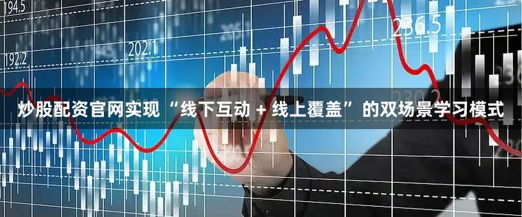 炒股配资官网实现 “线下互动 + 线上覆盖” 的双场景学习模式