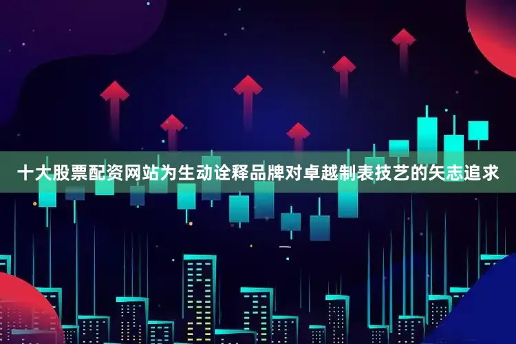 十大股票配资网站为生动诠释品牌对卓越制表技艺的矢志追求