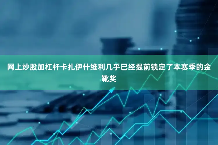 网上炒股加杠杆卡扎伊什维利几乎已经提前锁定了本赛季的金靴奖